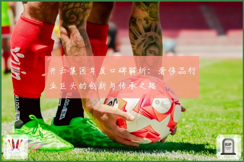 开云集团年度口碑解析:奢侈品行业巨头的创新与传承之路
