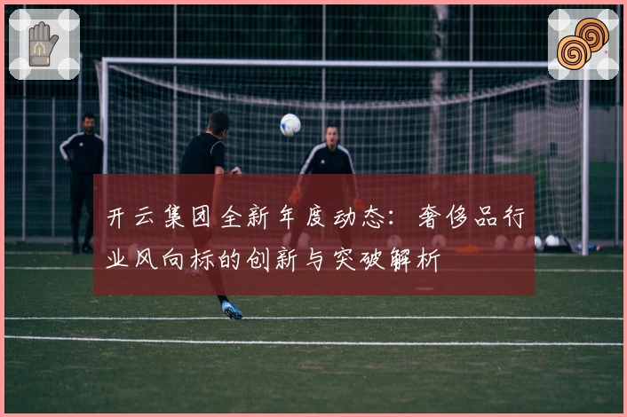 开云集团全新年度动态:奢侈品行业风向标的创新与突破解析