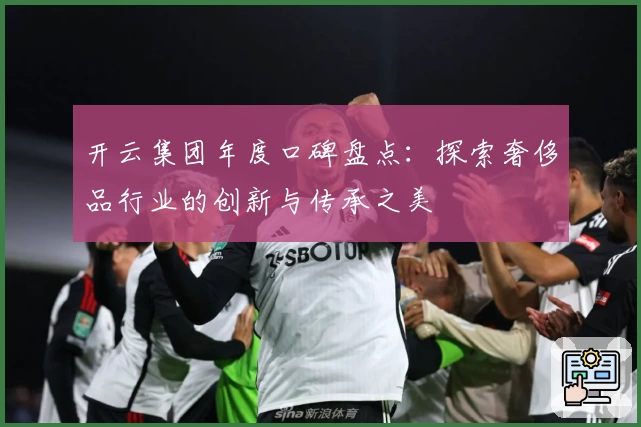 开云集团年度口碑盘点：探索奢侈品行业的创新与传承之美