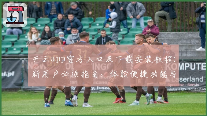 开云app官方入口及下载安装教程:新用户必读指南,体验便捷功能与亮点解读