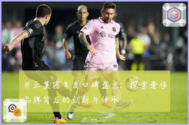 开云集团年度口碑盘点：探索奢侈品牌背后的创新与传承