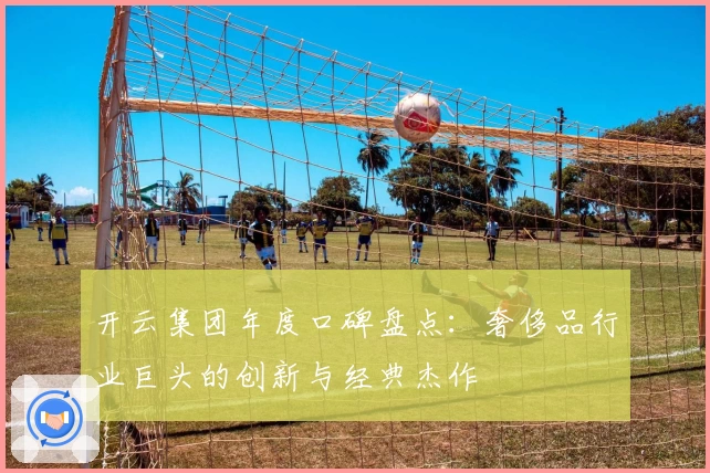 开云集团年度口碑盘点:奢侈品行业巨头的创新与经典杰作