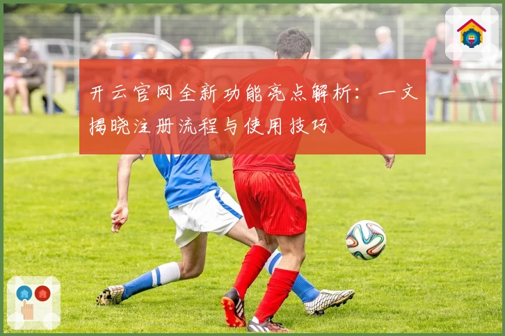 开云官网全新功能亮点解析：一文揭晓注册流程与使用技巧