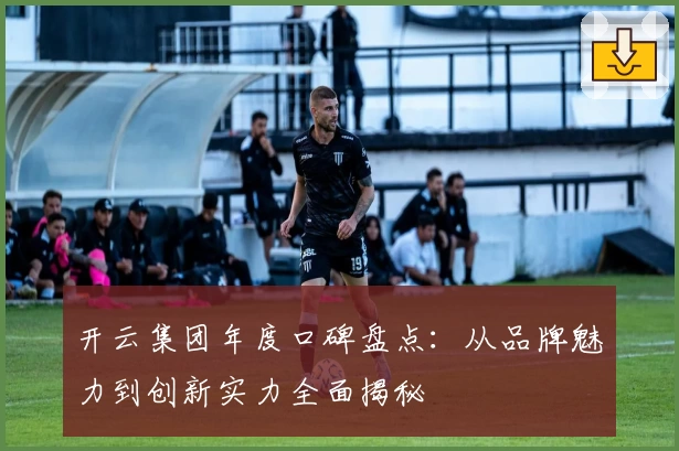 开云集团年度口碑盘点：从品牌魅力到创新实力全面揭秘