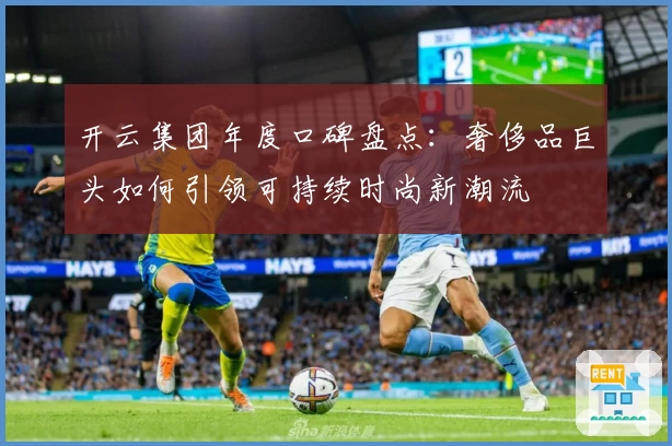 开云集团年度口碑盘点:奢侈品巨头如何引领可持续时尚新潮流