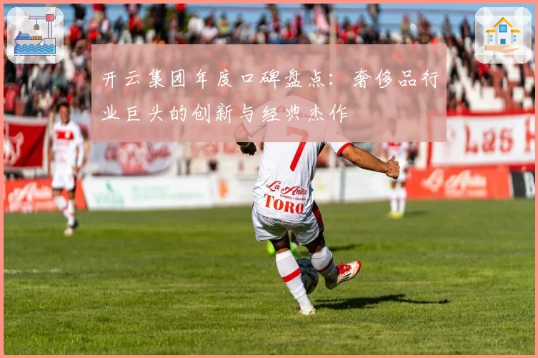开云集团年度口碑盘点：奢侈品行业巨头的创新与经典杰作