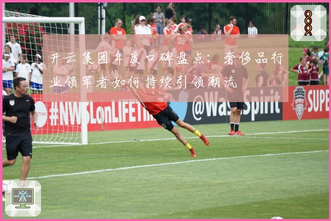 开云集团年度口碑盘点:奢侈品行业领军者如何持续引领潮流