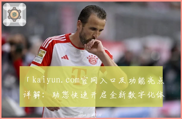 「kaiyun.com官网入口及功能亮点详解：助您快速开启全新数字化体验」
