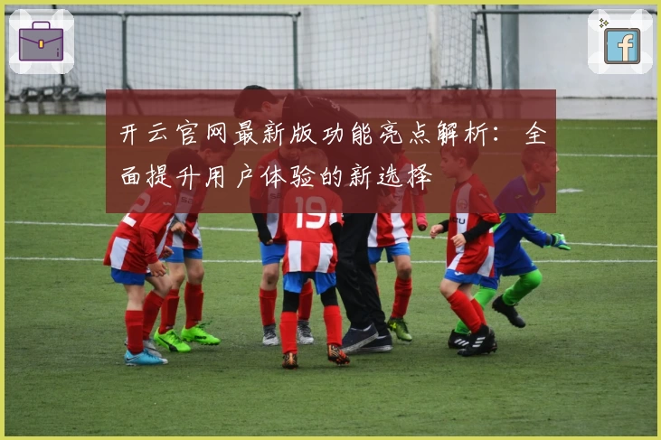开云官网最新版功能亮点解析：全面提升用户体验的新选择