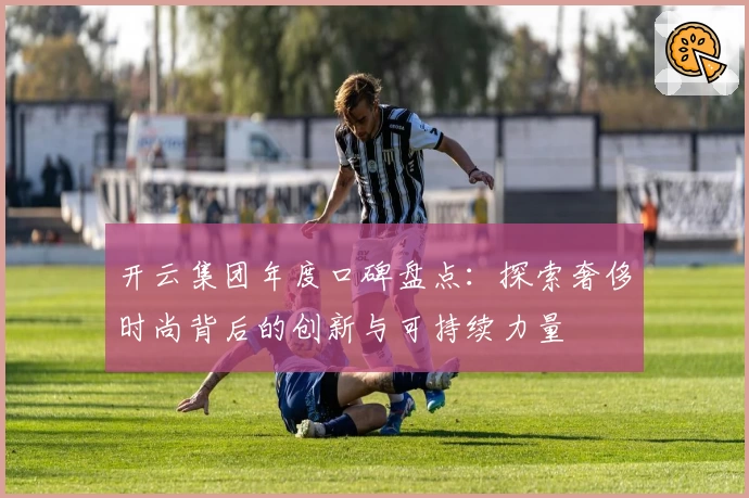 开云集团年度口碑盘点：探索奢侈时尚背后的创新与可持续力量