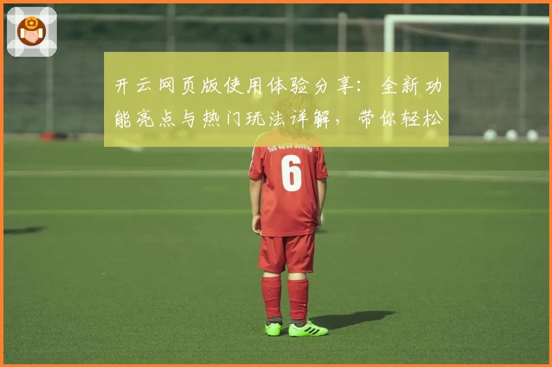 开云网页版使用体验分享：全新功能亮点与热门玩法详解，带你轻松上手
