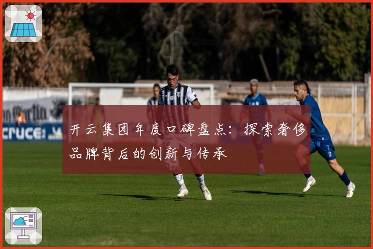 开云集团年度口碑盘点:探索奢侈品牌背后的创新与传承